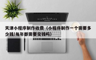 辽阳天津小程序制作收费（小程序制作一个需要多少钱!每年都需要交钱吗）